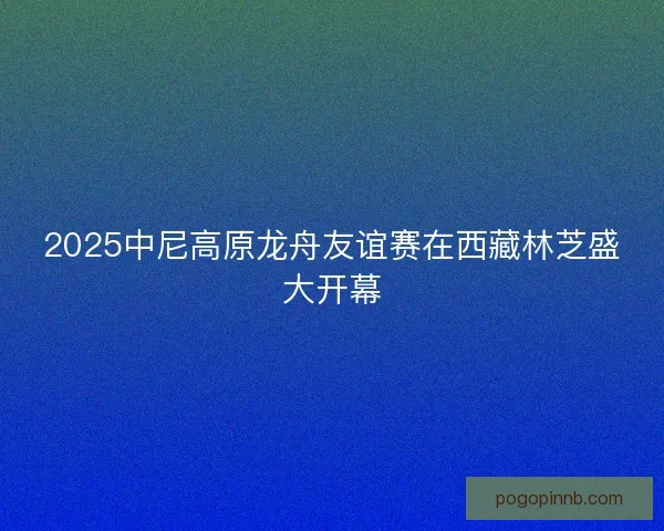 2025中尼高原龙舟友谊赛在西藏林芝盛大开幕